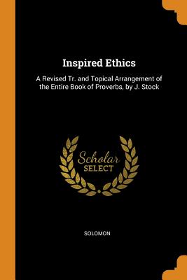 Inspired Ethics: A Revised Tr. and Topical Arrangement of the Entire Book of Proverbs, by J. Stock