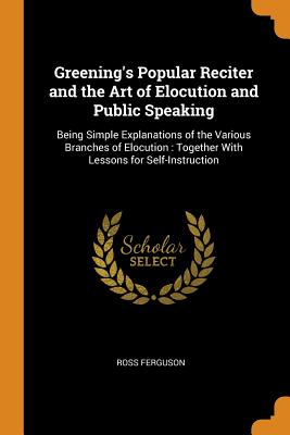 Greening's Popular Reciter and the Art of Elocution and Public Speaking: Being Simple Explanations of the Various Branches of Elocution: Together With Lessons for Self-Instruction