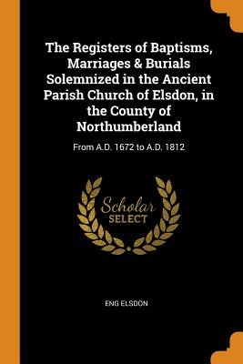 The Registers of Baptisms, Marriages & Burials Solemnized in the Ancient Parish Church of Elsdon, in the County of Northumberland: From A.D. 1672 to A.D. 1812
