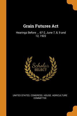 Grain Futures Act: Hearings Before ... 67-2, June 7, 8, 9 and 12, 1922