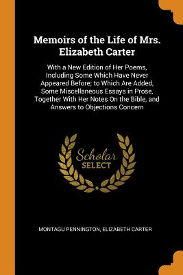 Memoirs of the Life of Mrs. Elizabeth Carter: With a New Edition of Her Poems, Including Some Which Have Never Appeared Before; to Which Are Added, Some Miscellaneous Essays in Prose, Together With Her Notes On the Bible, and Answers to Objections Concern