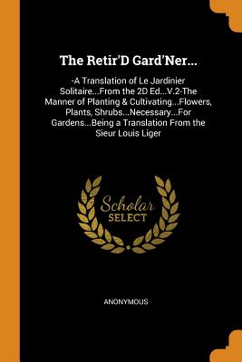 The Retir'D Gard'Ner...: -A Translation of Le Jardinier Solitaire...From the 2D Ed...V.2-The Manner of Planting & Cultivating...Flowers, Plants, Shrubs...Necessary...For Gardens...Being a Translation From the Sieur Louis Liger