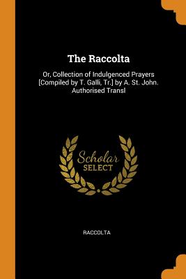 The Raccolta: Or, Collection of Indulgenced Prayers [Compiled by T. Galli, Tr.] by A. St. John. Authorised Transl