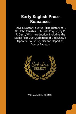 Early English Prose Romances: Helyas. Doctor Faustus. (The History of ... Dr. John Faustus ... Tr. Into English, by P. R. Gent., With Introduction, Including the Ballad The Just Judgment of God Shew'd Upon Dr. Faustus). Second Report of Doctor Faustus