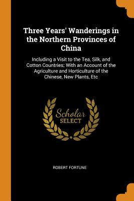 Three Years' Wanderings in the Northern Provinces of China: Including a Visit to the Tea, Silk, and Cotton Countries; With an Account of the Agriculture and Horticulture of the Chinese, New Plants, Etc