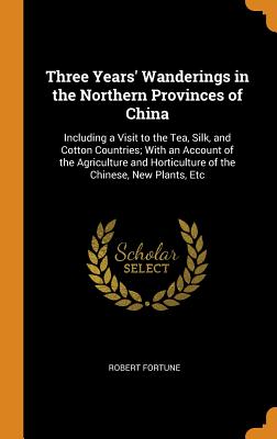 Three Years' Wanderings in the Northern Provinces of China: Including a Visit to the Tea, Silk, and Cotton Countries; With an Account of the Agriculture and Horticulture of the Chinese, New Plants, Etc