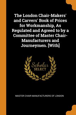 The London Chair-Makers' and Carvers' Book of Prices for Workmanship, As Regulated and Agreed to by a Committee of Master Chair-Manufacturers and Journeymen. [With]