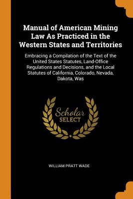 Manual of American Mining Law As Practiced in the Western States and Territories: Embracing a Compilation of the Text of the United States Statutes, Land-Office Regulations and Decisions, and the Local Statutes of California, Colorado, Nevada, Dakota, Was