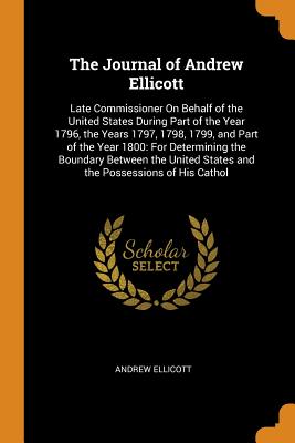 The Journal of Andrew Ellicott: Late Commissioner On Behalf of the United States During Part of the Year 1796, the Years 1797, 1798, 1799, and Part of the Year 1800: For Determining the Boundary Between the United States and the Possessions of His Cathol