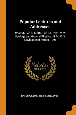 Popular Lectures and Addresses: Constitution of Matter. 2D Ed. 1891.-V. 2. Geology and General Physics. 1894.-V. 3. Navigational Affairs. 1891