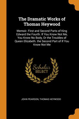 The Dramatic Works of Thomas Heywood: Memoir. First and Second Parts of King Edward the Fourth. If You Know Not Me, You Know No Body, Or the Troubles of Queen Elizabeth. the Second Part of If You Know Not Me