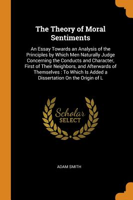 The Theory of Moral Sentiments: An Essay Towards an Analysis of the Principles by Which Men Naturally Judge Concerning the Conducts and Character, First of Their Neighbors, and Afterwards of Themselves: To Which Is Added a Dissertation On the Origin of L