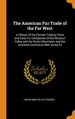 The American Fur Trade of the Far West: A History of the Pioneer Trading Posts and Early Fur Companies of the Missouri Valley and the Rocky Mountains and the Overland Commerce with Santa Fe
