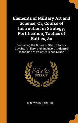 Elements of Military Art and Science, Or, Course of Instruction in Strategy, Fortification, Tactics of Battles, &c: Embracing the Duties of Staff, Infantry, Cavalry, Artillery, and Engineers: Adapted to the Use of Volunteers and Militia