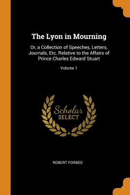 The Lyon in Mourning: Or, a Collection of Speeches, Letters, Journals, Etc. Relative to the Affairs of Prince Charles Edward Stuart; Volume 1