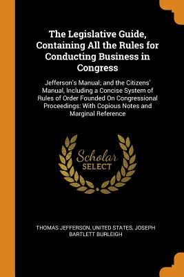 The Legislative Guide, Containing All the Rules for Conducting Business in Congress: Jefferson's Manual; and the Citizens' Manual, Including a Concise System of Rules of Order Founded On Congressional Proceedings: With Copious Notes and Marginal Reference