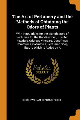 The Art of Perfumery and the Methods of Obtaining the Odors of Plants: With Instructions for the Manufacture of Perfumes for the Handkerchief, Scented Powders, Odorous Vinegars, Dentifrices, Pomatums, Cosmetics, Perfumed Soap, Etc., to Which Is Added an A