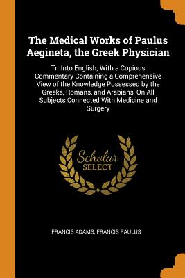 The Medical Works of Paulus Aegineta, the Greek Physician: Tr. Into English; With a Copious Commentary Containing a Comprehensive View of the Knowledge Possessed by the Greeks, Romans, and Arabians, On All Subjects Connected With Medicine and Surgery