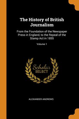 The History of British Journalism: From the Foundation of the Newspaper Press in England, to the Repeal of the Stamp Act in 1855; Volume 1