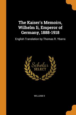 The Kaiser's Memoirs, Wilhelm Ii, Emperor of Germany, 1888-1918: English Translation by Thomas R. Ybarra