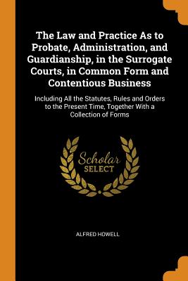 The Law and Practice As to Probate, Administration, and Guardianship, in the Surrogate Courts, in Common Form and Contentious Business: Including All the Statutes, Rules and Orders to the Present Time, Together With a Collection of Forms