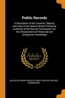 Public Records: A Description of the Contents, Objects, and Uses of the Various Works Printed by Authority of the Record Commission; for the Advancement of Historical and Antiquarian Knowledge