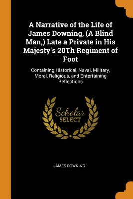 A Narrative of the Life of James Downing, (A Blind Man, ) Late a Private in His Majesty's 20Th Regiment of Foot: Containing Historical, Naval, Military, Moral, Religious, and Entertaining Reflections