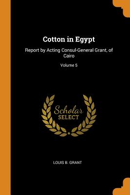 Cotton in Egypt: Report by Acting Consul-General Grant, of Cairo; Volume 5