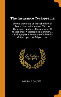 The Insurance Cyclopeadia: Being a Dictionary of the Definitions of Terms Used in Connexion With the Theory and Practice of Insurance in All Its Branches: A Biographical Summary ... a Bibliographical Repertory of All Works Written Upon the Subject ... An