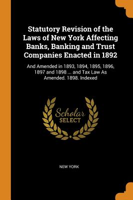 Statutory Revision of the Laws of New York Affecting Banks, Banking and Trust Companies Enacted in 1892: And Amended in 1893, 1894, 1895, 1896, 1897 and 1898 ... and Tax Law As Amended. 1898. Indexed