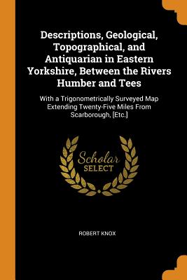 Descriptions, Geological, Topographical, and Antiquarian in Eastern Yorkshire, Between the Rivers Humber and Tees: With a Trigonometrically Surveyed Map Extending Twenty-Five Miles From Scarborough, [Etc.]