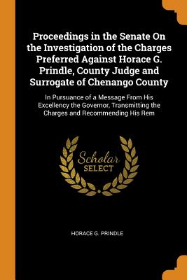 Proceedings in the Senate On the Investigation of the Charges Preferred Against Horace G. Prindle, County Judge and Surrogate of Chenango County: In Pursuance of a Message From His Excellency the Governor, Transmitting the Charges and Recommending His Rem