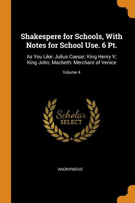 Shakespere for Schools, With Notes for School Use. 6 Pt.: As You Like: Julius Caesar; King Henry V; King John; Macbeth: Merchant of Venice; Volume 4