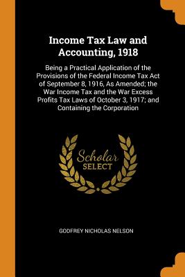 Income Tax Law and Accounting, 1918: Being a Practical Application of the Provisions of the Federal Income Tax Act of September 8, 1916, As Amended; the War Income Tax and the War Excess Profits Tax Laws of October 3, 1917; and Containing the Corporation