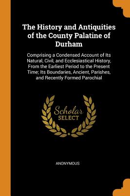 The History and Antiquities of the County Palatine of Durham: Comprising a Condensed Account of Its Natural, Civil, and Ecclesiastical History, From the Earliest Period to the Present Time; Its Boundaries, Ancient, Parishes, and Recently Formed Parochial