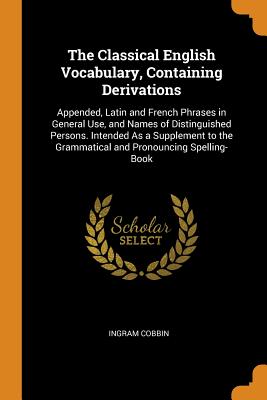 The Classical English Vocabulary, Containing Derivations: Appended, Latin and French Phrases in General Use, and Names of Distinguished Persons. Intended As a Supplement to the Grammatical and Pronouncing Spelling-Book