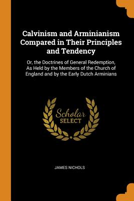Calvinism and Arminianism Compared in Their Principles and Tendency: Or, the Doctrines of General Redemption, As Held by the Members of the Church of England and by the Early Dutch Arminians