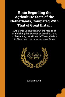 Hints Regarding the Agriculture State of the Netherlands, Compared With That of Great Britain: And Some Obsevations On the Means of Diminishing the Expense of Growing Corn; of Preventing the Mildew in Wheat, the Rot in Sheep, and the Introduction of Other