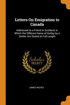 Letters On Emigration to Canada: Addressed to a Friend in Scotland, in Which the Different Items of Outlay by a Settler Are Stated at Full Length