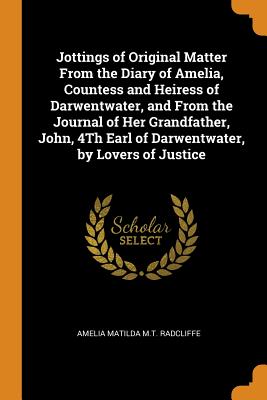 Jottings of Original Matter From the Diary of Amelia, Countess and Heiress of Darwentwater, and From the Journal of Her Grandfather, John, 4Th Earl of Darwentwater, by Lovers of Justice