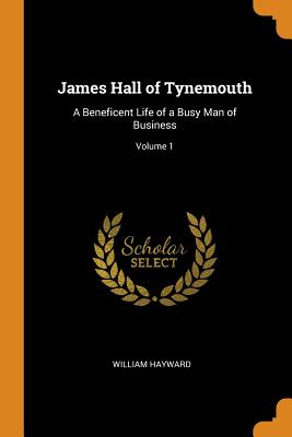 James Hall of Tynemouth: A Beneficent Life of a Busy Man of Business; Volume 1