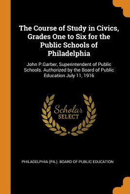 The Course of Study in Civics, Grades One to Six for the Public Schools of Philadelphia: John P.Garber, Superintendent of Public Schools. Authorized by the Board of Public Education July 11, 1916