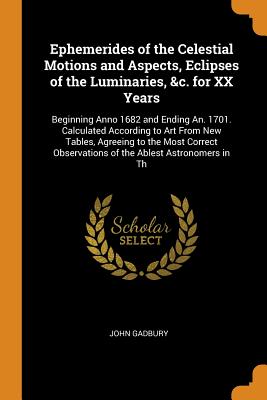 Ephemerides of the Celestial Motions and Aspects, Eclipses of the Luminaries, &c. for XX Years: Beginning Anno 1682 and Ending An. 1701. Calculated According to Art From New Tables, Agreeing to the Most Correct Observations of the Ablest Astronomers in Th