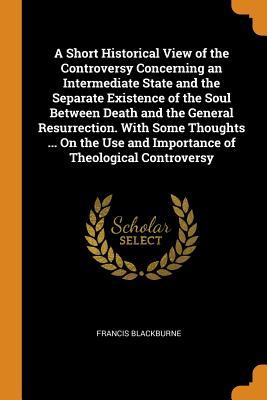 A Short Historical View of the Controversy Concerning an Intermediate State and the Separate Existence of the Soul Between Death and the General Resurrection. With Some Thoughts ... On the Use and Importance of Theological Controversy