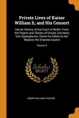 Private Lives of Kaiser William Ii, and His Consort: Secret History of the Court of Berlin, From the Papers and Diaries of Ursula, Countess Von Eppinghoven, Dame Du Palais to Her Majesty the Empress-Queen; Volume 3