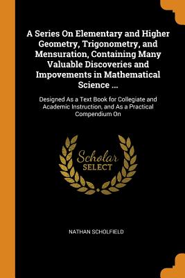 A Series On Elementary and Higher Geometry, Trigonometry, and Mensuration, Containing Many Valuable Discoveries and Impovements in Mathematical Science ...: Designed As a Text Book for Collegiate and Academic Instruction, and As a Practical Compendium On