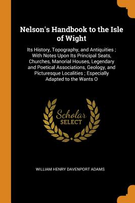 Nelson's Handbook to the Isle of Wight: Its History, Topography, and Antiquities; With Notes Upon Its Principal Seats, Churches, Manorial Houses, Legendary and Poetical Associations, Geology, and Picturesque Localities; Especially Adapted to the Wants O