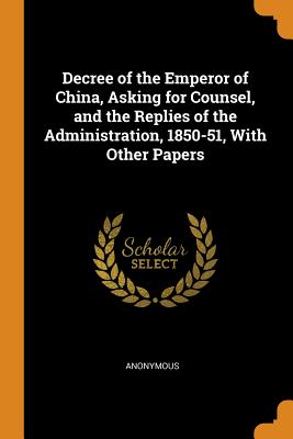 Decree of the Emperor of China, Asking for Counsel, and the Replies of the Administration, 1850-51, With Other Papers