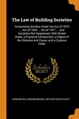 The Law of Building Societies: Comprising Socities Under the Act of 1874 ... Act of 1836 ... Act of 1871 ... and Societies Not Registered; With Model Rules, a Practical Introduction, a Digest of the Statutes and Cases, and a Copious Index