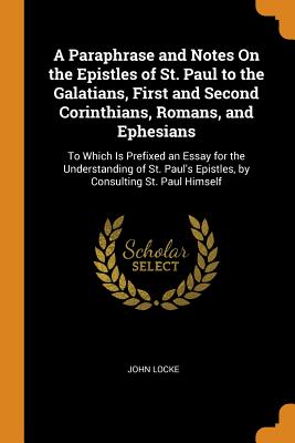 A Paraphrase and Notes On the Epistles of St. Paul to the Galatians, First and Second Corinthians, Romans, and Ephesians: To Which Is Prefixed an Essay for the Understanding of St. Paul's Epistles, by Consulting St. Paul Himself